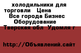 холодильники для торговли › Цена ­ 13 000 - Все города Бизнес » Оборудование   . Тверская обл.,Удомля г.
